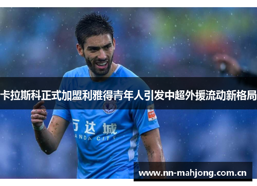 卡拉斯科正式加盟利雅得青年人引发中超外援流动新格局